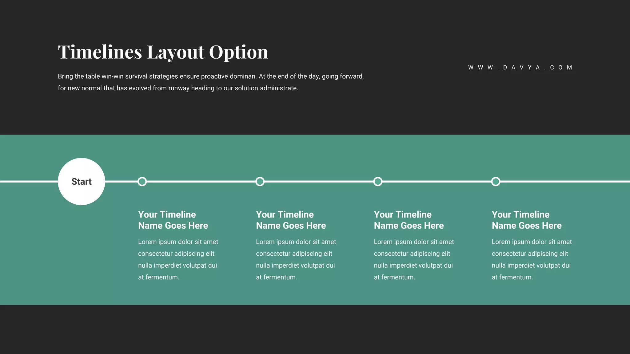 Lorem ipsum dolor sit amet
consectetur adipiscing elit
nulla imperdiet volutpat dui
at fermentum.
Your Timeline
Name Goes Here
Lorem ipsum dolor sit amet
consectetur adipiscing elit
nulla imperdiet volutpat dui
at fermentum.
Your Timeline
Name Goes Here
Lorem ipsum dolor sit amet
consectetur adipiscing elit
nulla imperdiet volutpat dui
at fermentum.
Your Timeline
Name Goes Here
Lorem ipsum dolor sit amet
consectetur adipiscing elit
nulla imperdiet volutpat dui
at fermentum.
Your Timeline
Name Goes Here
Start
Bring the table win-win survival strategies ensure proactive dominan. At the end of the day, going forward,
for new normal that has evolved from runway heading to our solution administrate.
W W W . D A V Y A . C O M
 