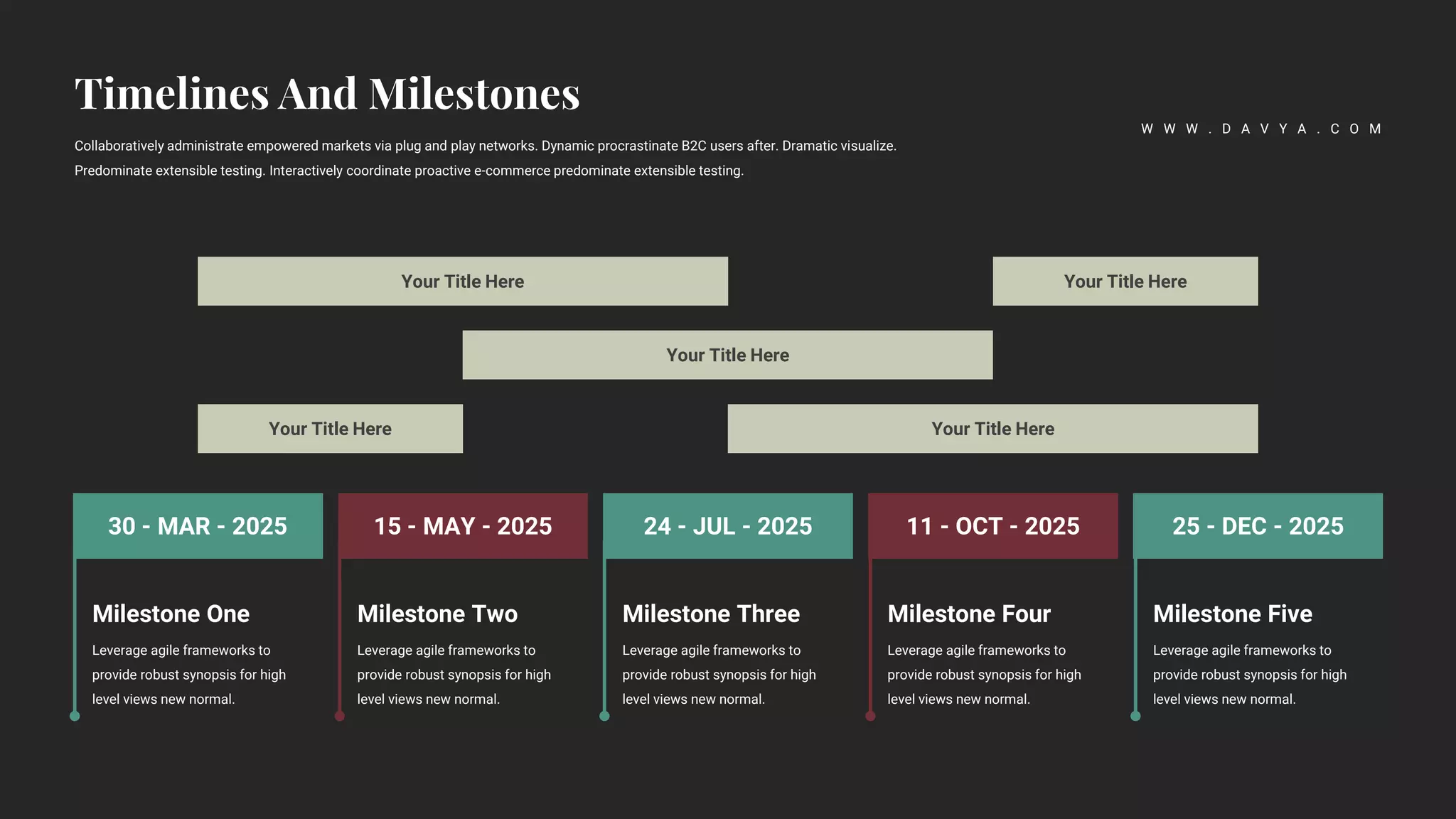 24 - JUL - 2025 11 - OCT - 2025 25 - DEC - 2025
15 - MAY - 2025
30 - MAR - 2025
Milestone Two
Leverage agile frameworks to
provide robust synopsis for high
level views new normal.
Milestone Three
Leverage agile frameworks to
provide robust synopsis for high
level views new normal.
Milestone Four
Leverage agile frameworks to
provide robust synopsis for high
level views new normal.
Milestone Five
Leverage agile frameworks to
provide robust synopsis for high
level views new normal.
Milestone One
Leverage agile frameworks to
provide robust synopsis for high
level views new normal.
Your Title Here Your Title Here
Your Title Here
Your Title Here
Your Title Here
Collaboratively administrate empowered markets via plug and play networks. Dynamic procrastinate B2C users after. Dramatic visualize.
Predominate extensible testing. Interactively coordinate proactive e-commerce predominate extensible testing.
W W W . D A V Y A . C O M
 