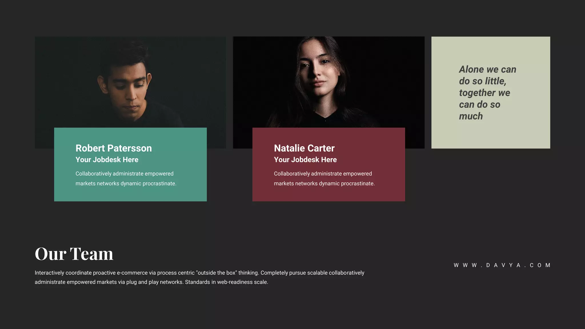Alone we can
do so little,
together we
can do so
much
Interactively coordinate proactive e-commerce via process centric "outside the box" thinking. Completely pursue scalable collaboratively
administrate empowered markets via plug and play networks. Standards in web-readiness scale.
W W W . D A V Y A . C O M
Robert Patersson
Your Jobdesk Here
Collaboratively administrate empowered
markets networks dynamic procrastinate.
Natalie Carter
Your Jobdesk Here
Collaboratively administrate empowered
markets networks dynamic procrastinate.
 