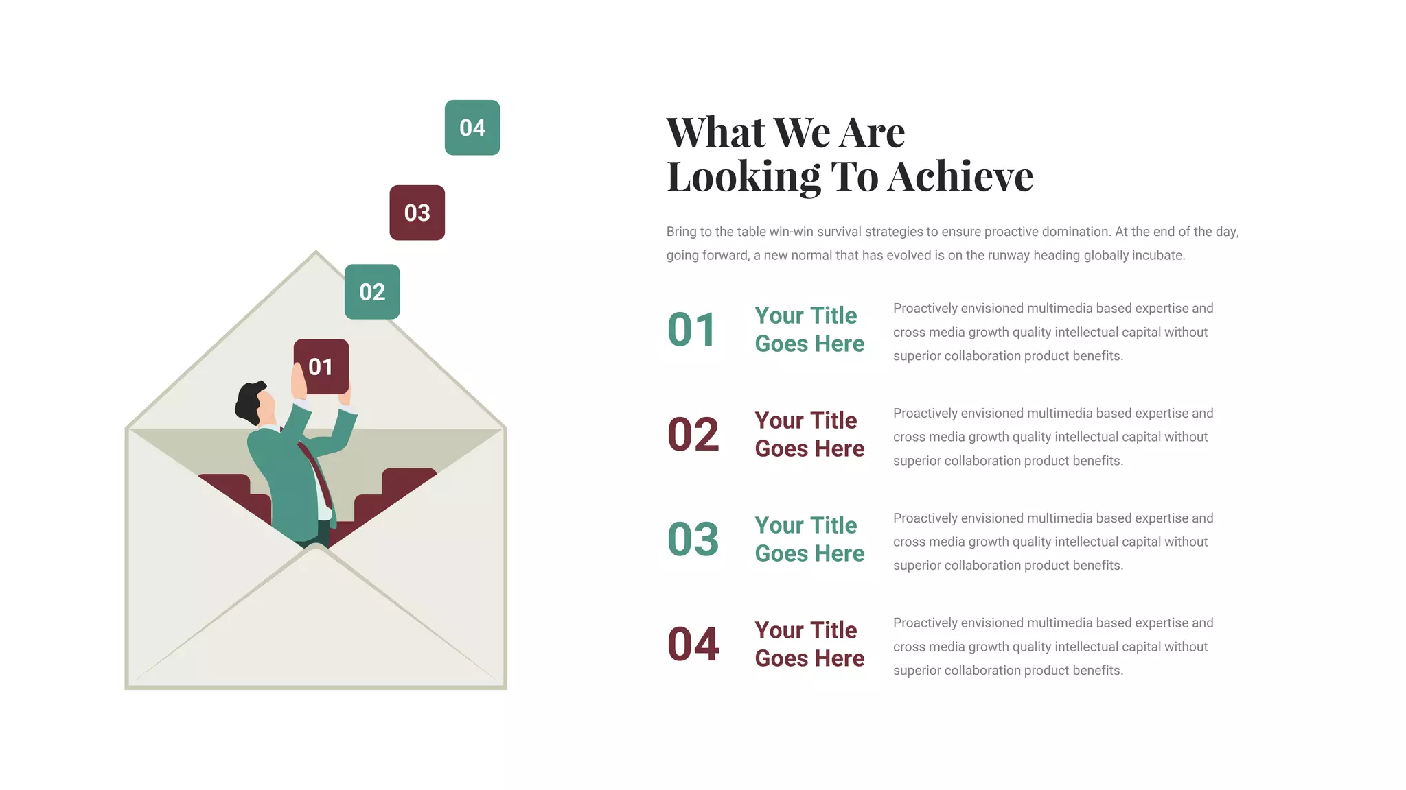 04
03
02
01
Proactively envisioned multimedia based expertise and
cross media growth quality intellectual capital without
superior collaboration product benefits.
Your Title
Goes Here
01
Proactively envisioned multimedia based expertise and
cross media growth quality intellectual capital without
superior collaboration product benefits.
Your Title
Goes Here
02
Proactively envisioned multimedia based expertise and
cross media growth quality intellectual capital without
superior collaboration product benefits.
Your Title
Goes Here
03
Proactively envisioned multimedia based expertise and
cross media growth quality intellectual capital without
superior collaboration product benefits.
Your Title
Goes Here
04
Bring to the table win-win survival strategies to ensure proactive domination. At the end of the day,
going forward, a new normal that has evolved is on the runway heading globally incubate.
 