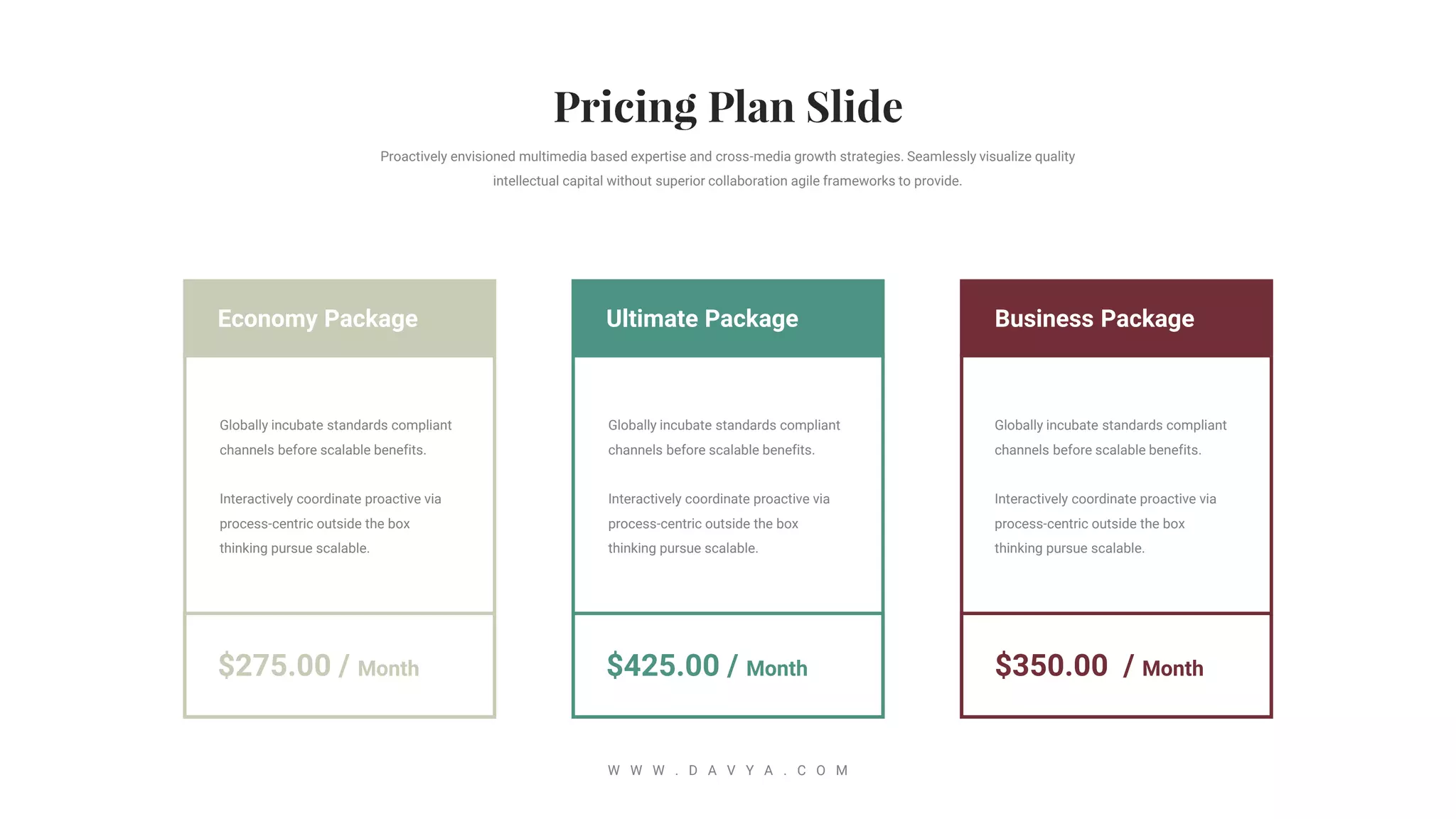 Business Package
$350.00 / Month
Ultimate Package
$425.00 / Month
Economy Package
$275.00 / Month
Proactively envisioned multimedia based expertise and cross-media growth strategies. Seamlessly visualize quality
intellectual capital without superior collaboration agile frameworks to provide.
W W W . D A V Y A . C O M
Globally incubate standards compliant
channels before scalable benefits.
Interactively coordinate proactive via
process-centric outside the box
thinking pursue scalable.
Globally incubate standards compliant
channels before scalable benefits.
Interactively coordinate proactive via
process-centric outside the box
thinking pursue scalable.
Globally incubate standards compliant
channels before scalable benefits.
Interactively coordinate proactive via
process-centric outside the box
thinking pursue scalable.
 