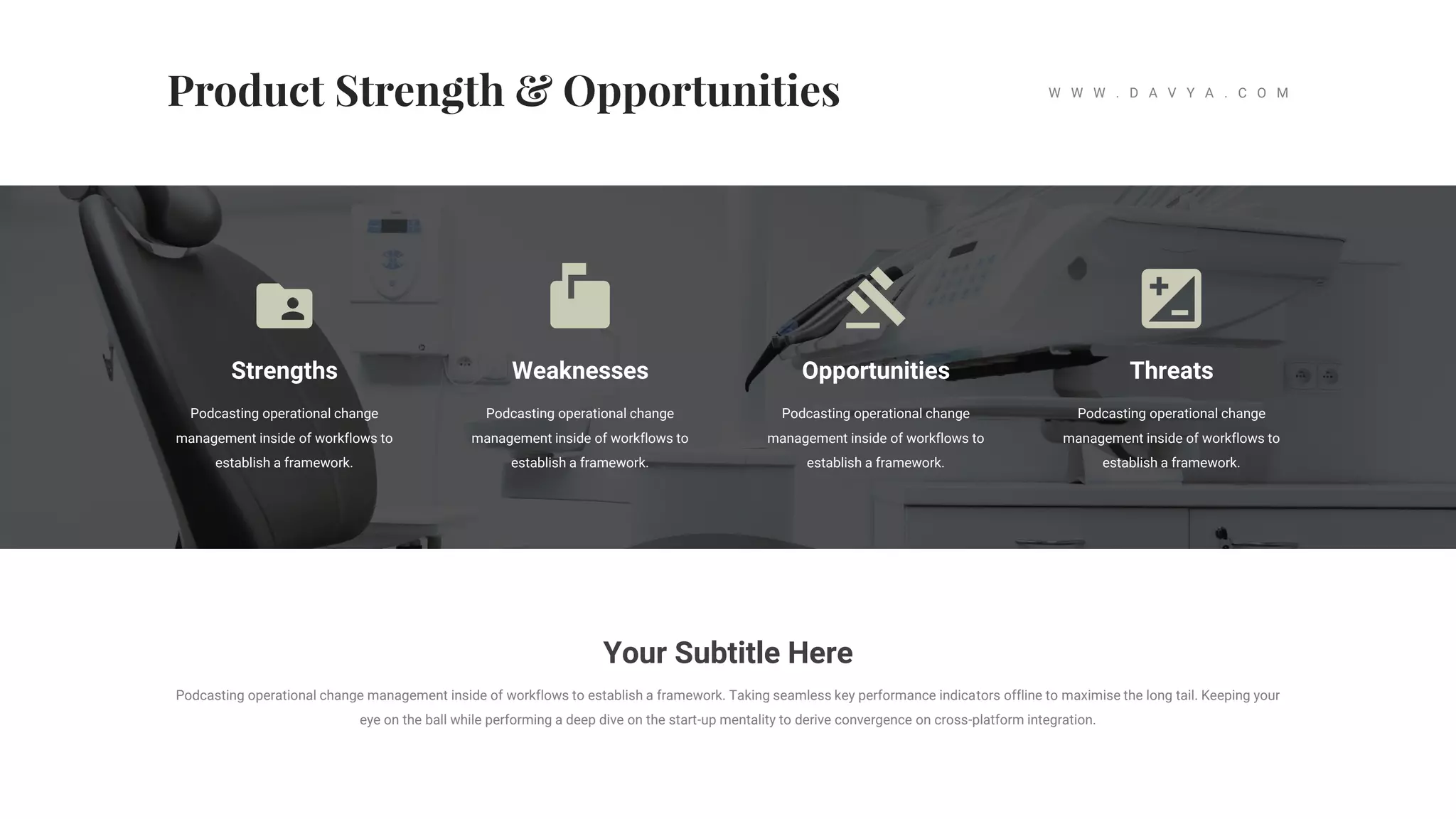 Strengths
Podcasting operational change
management inside of workflows to
establish a framework.
Weaknesses
Podcasting operational change
management inside of workflows to
establish a framework.
Opportunities
Podcasting operational change
management inside of workflows to
establish a framework.
Threats
Podcasting operational change
management inside of workflows to
establish a framework.
Your Subtitle Here
Podcasting operational change management inside of workflows to establish a framework. Taking seamless key performance indicators offline to maximise the long tail. Keeping your
eye on the ball while performing a deep dive on the start-up mentality to derive convergence on cross-platform integration.
W W W . D A V Y A . C O M
 