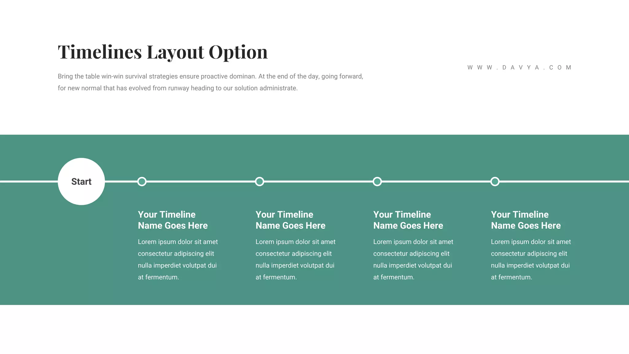 Lorem ipsum dolor sit amet
consectetur adipiscing elit
nulla imperdiet volutpat dui
at fermentum.
Your Timeline
Name Goes Here
Lorem ipsum dolor sit amet
consectetur adipiscing elit
nulla imperdiet volutpat dui
at fermentum.
Your Timeline
Name Goes Here
Lorem ipsum dolor sit amet
consectetur adipiscing elit
nulla imperdiet volutpat dui
at fermentum.
Your Timeline
Name Goes Here
Lorem ipsum dolor sit amet
consectetur adipiscing elit
nulla imperdiet volutpat dui
at fermentum.
Your Timeline
Name Goes Here
Start
Bring the table win-win survival strategies ensure proactive dominan. At the end of the day, going forward,
for new normal that has evolved from runway heading to our solution administrate.
W W W . D A V Y A . C O M
 