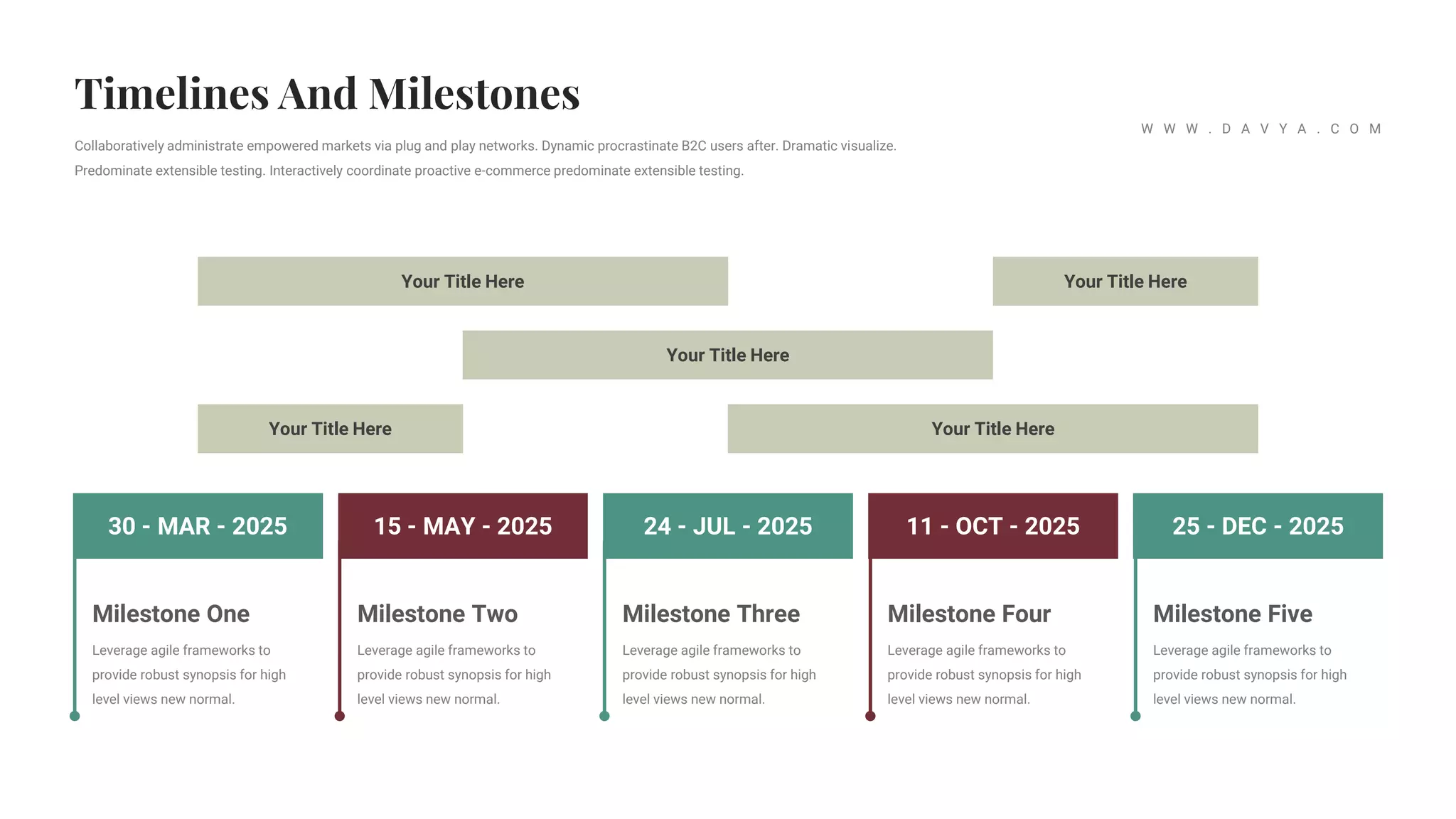 24 - JUL - 2025 11 - OCT - 2025 25 - DEC - 2025
15 - MAY - 2025
30 - MAR - 2025
Milestone Two
Leverage agile frameworks to
provide robust synopsis for high
level views new normal.
Milestone Three
Leverage agile frameworks to
provide robust synopsis for high
level views new normal.
Milestone Four
Leverage agile frameworks to
provide robust synopsis for high
level views new normal.
Milestone Five
Leverage agile frameworks to
provide robust synopsis for high
level views new normal.
Milestone One
Leverage agile frameworks to
provide robust synopsis for high
level views new normal.
Your Title Here Your Title Here
Your Title Here
Your Title Here
Your Title Here
Collaboratively administrate empowered markets via plug and play networks. Dynamic procrastinate B2C users after. Dramatic visualize.
Predominate extensible testing. Interactively coordinate proactive e-commerce predominate extensible testing.
W W W . D A V Y A . C O M
 