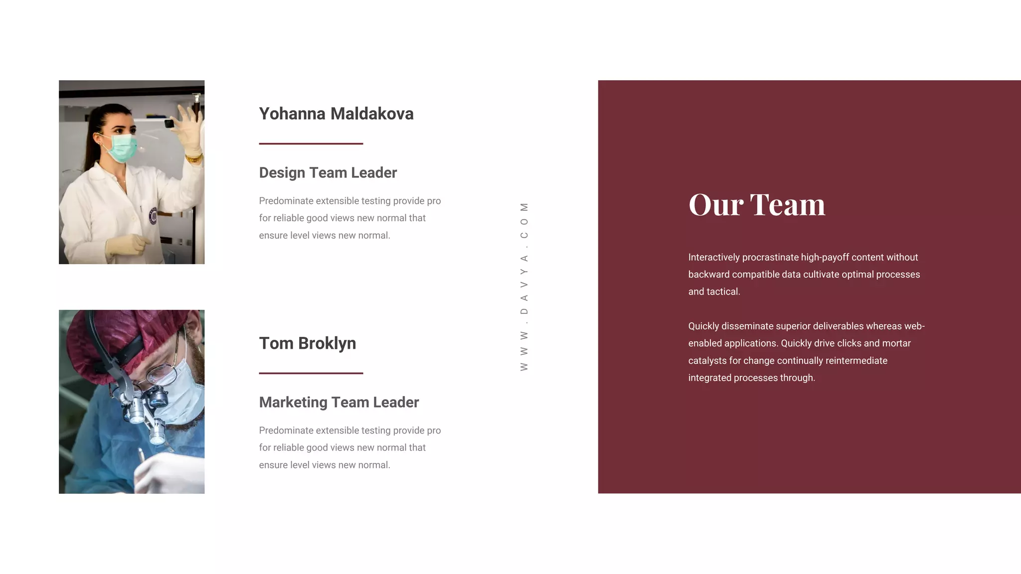 Interactively procrastinate high-payoff content without
backward compatible data cultivate optimal processes
and tactical.
Quickly disseminate superior deliverables whereas web-
enabled applications. Quickly drive clicks and mortar
catalysts for change continually reintermediate
integrated processes through.
W
W
W
.
D
A
V
Y
A
.
C
O
M
Yohanna Maldakova
Design Team Leader
Predominate extensible testing provide pro
for reliable good views new normal that
ensure level views new normal.
Tom Broklyn
Marketing Team Leader
Predominate extensible testing provide pro
for reliable good views new normal that
ensure level views new normal.
 
