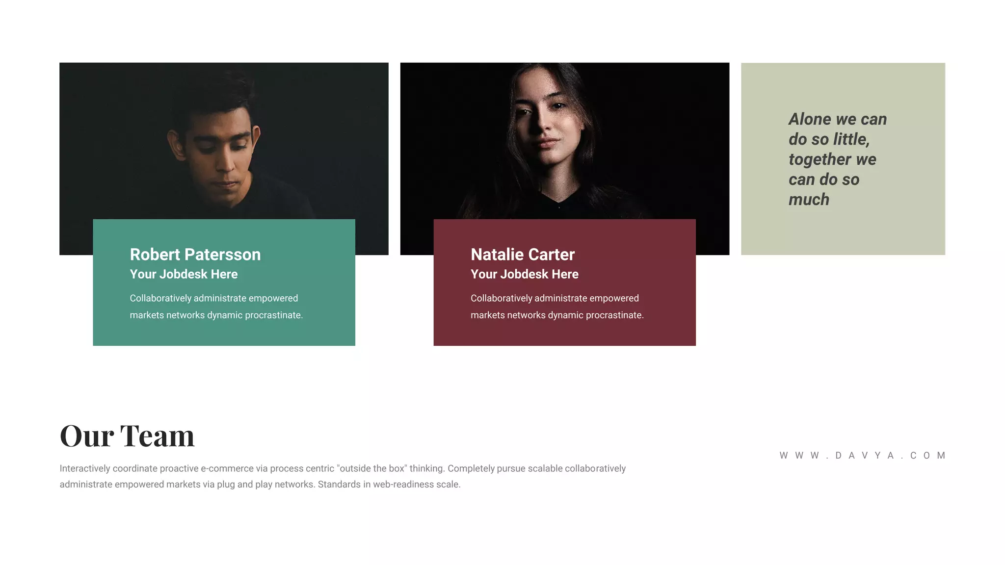 Alone we can
do so little,
together we
can do so
much
Interactively coordinate proactive e-commerce via process centric "outside the box" thinking. Completely pursue scalable collaboratively
administrate empowered markets via plug and play networks. Standards in web-readiness scale.
W W W . D A V Y A . C O M
Robert Patersson
Your Jobdesk Here
Collaboratively administrate empowered
markets networks dynamic procrastinate.
Natalie Carter
Your Jobdesk Here
Collaboratively administrate empowered
markets networks dynamic procrastinate.
 