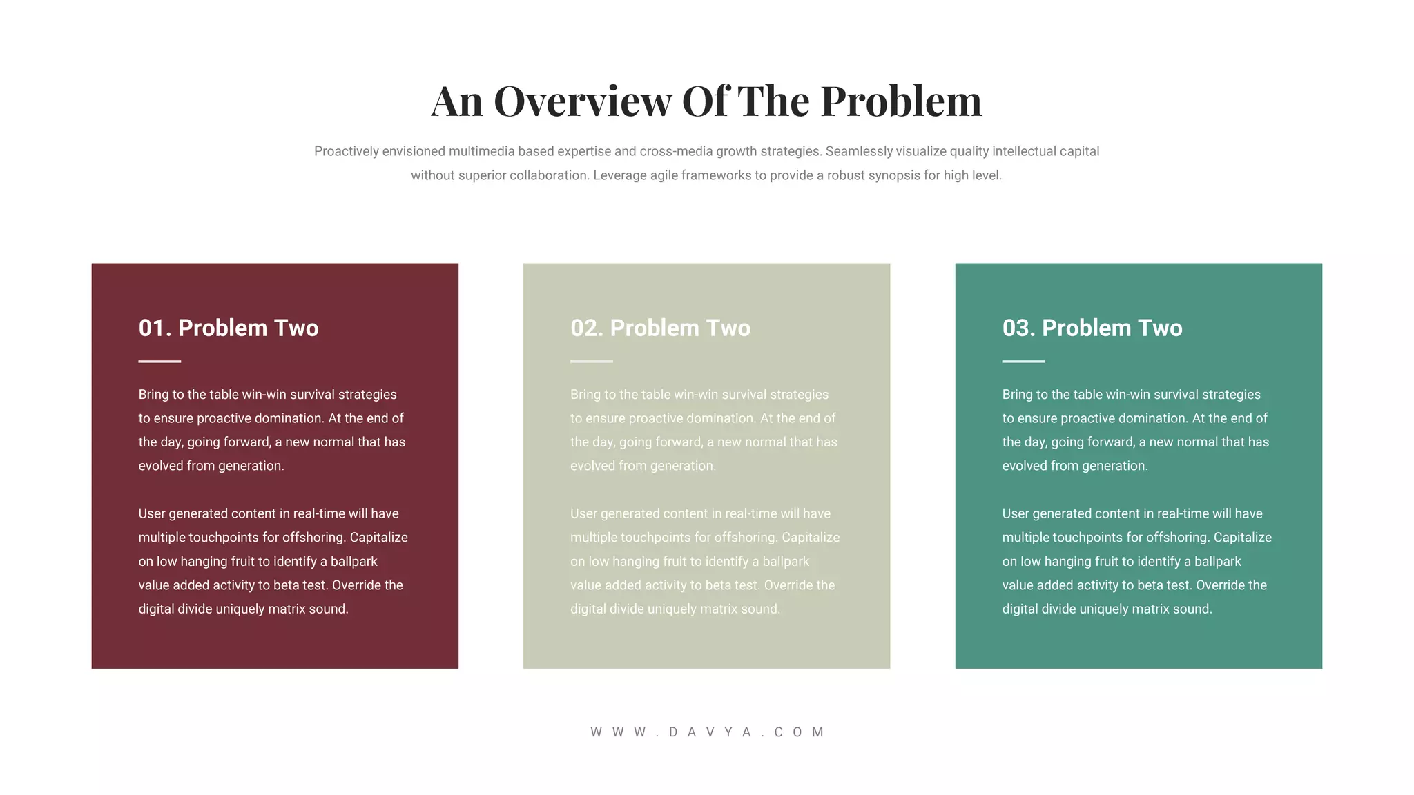 02. Problem Two
Bring to the table win-win survival strategies
to ensure proactive domination. At the end of
the day, going forward, a new normal that has
evolved from generation.
User generated content in real-time will have
multiple touchpoints for offshoring. Capitalize
on low hanging fruit to identify a ballpark
value added activity to beta test. Override the
digital divide uniquely matrix sound.
Proactively envisioned multimedia based expertise and cross-media growth strategies. Seamlessly visualize quality intellectual capital
without superior collaboration. Leverage agile frameworks to provide a robust synopsis for high level.
W W W . D A V Y A . C O M
03. Problem Two
Bring to the table win-win survival strategies
to ensure proactive domination. At the end of
the day, going forward, a new normal that has
evolved from generation.
User generated content in real-time will have
multiple touchpoints for offshoring. Capitalize
on low hanging fruit to identify a ballpark
value added activity to beta test. Override the
digital divide uniquely matrix sound.
01. Problem Two
Bring to the table win-win survival strategies
to ensure proactive domination. At the end of
the day, going forward, a new normal that has
evolved from generation.
User generated content in real-time will have
multiple touchpoints for offshoring. Capitalize
on low hanging fruit to identify a ballpark
value added activity to beta test. Override the
digital divide uniquely matrix sound.
 