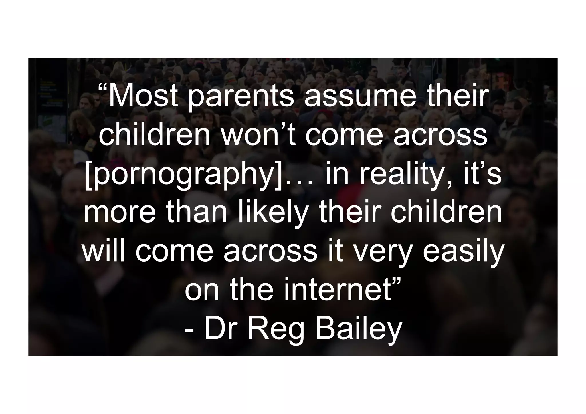 “Most parents assume their
children won’t come across
[pornography]… in reality, it’s
more than likely their children
will come across it very easily
on the internet”
- Dr Reg Bailey
 