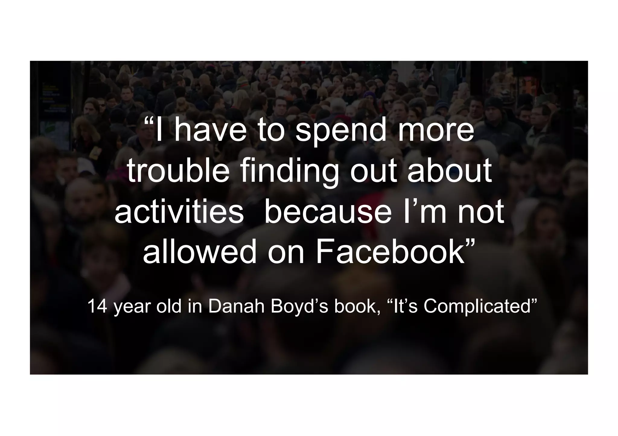 “I have to spend more
trouble finding out about
activities because I’m not
allowed on Facebook”
14 year old in Danah Boyd’s book, “It’s Complicated”
 