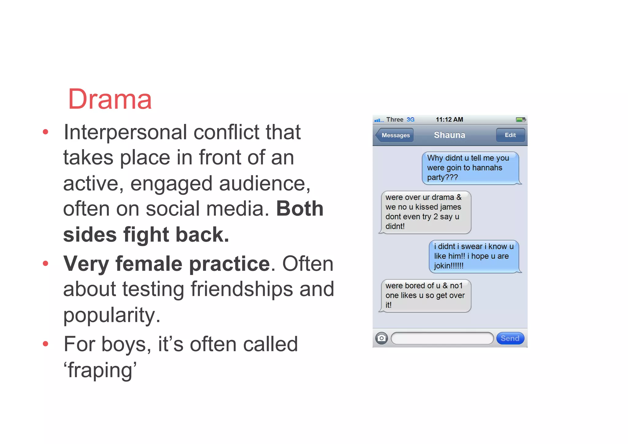 Drama
•  Interpersonal conflict that
takes place in front of an
active, engaged audience,
often on social media. Both
sides fight back.
•  Very female practice. Often
about testing friendships and
popularity.
•  For boys, it’s often called
‘fraping’
 