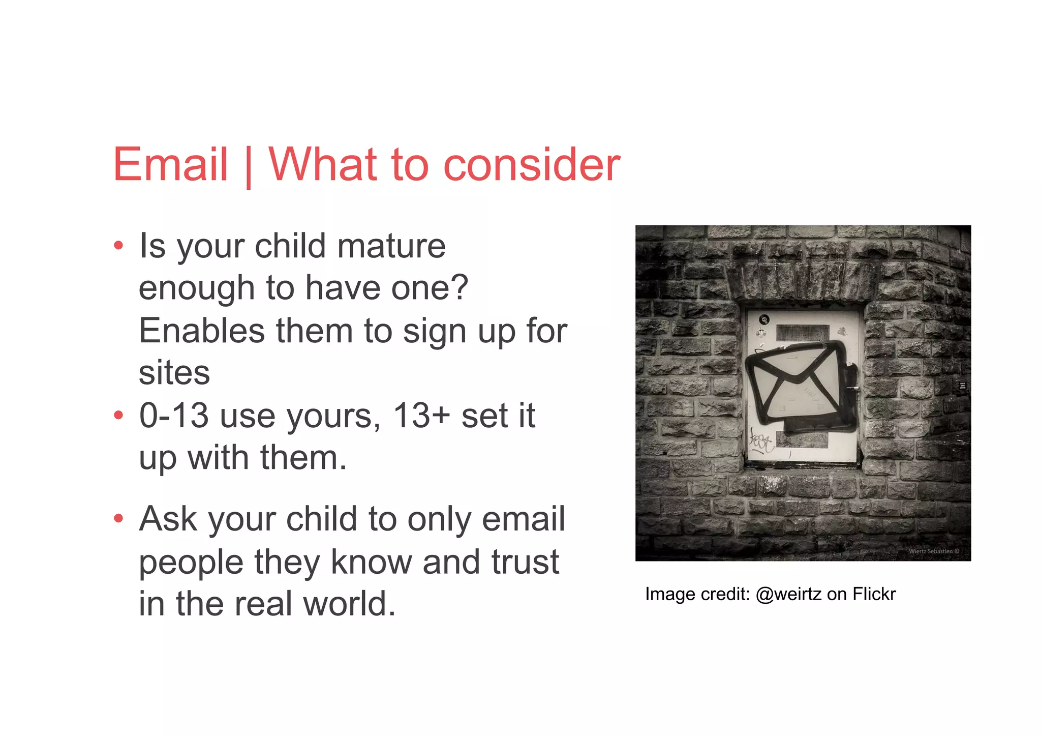 Email | What to consider
•  Is your child mature
enough to have one?
Enables them to sign up for
sites
•  0-13 use yours, 13+ set it
up with them.
•  Ask your child to only email
people they know and trust
in the real world. Image credit: @weirtz on Flickr
 