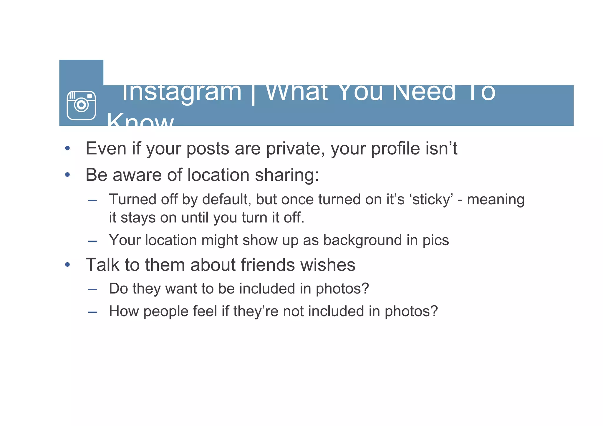 Instagram | What You Need To
Know
•  Even if your posts are private, your profile isn’t
•  Be aware of location sharing:
–  Turned off by default, but once turned on it’s ‘sticky’ - meaning
it stays on until you turn it off.
–  Your location might show up as background in pics
•  Talk to them about friends wishes
–  Do they want to be included in photos?
–  How people feel if they’re not included in photos?
 