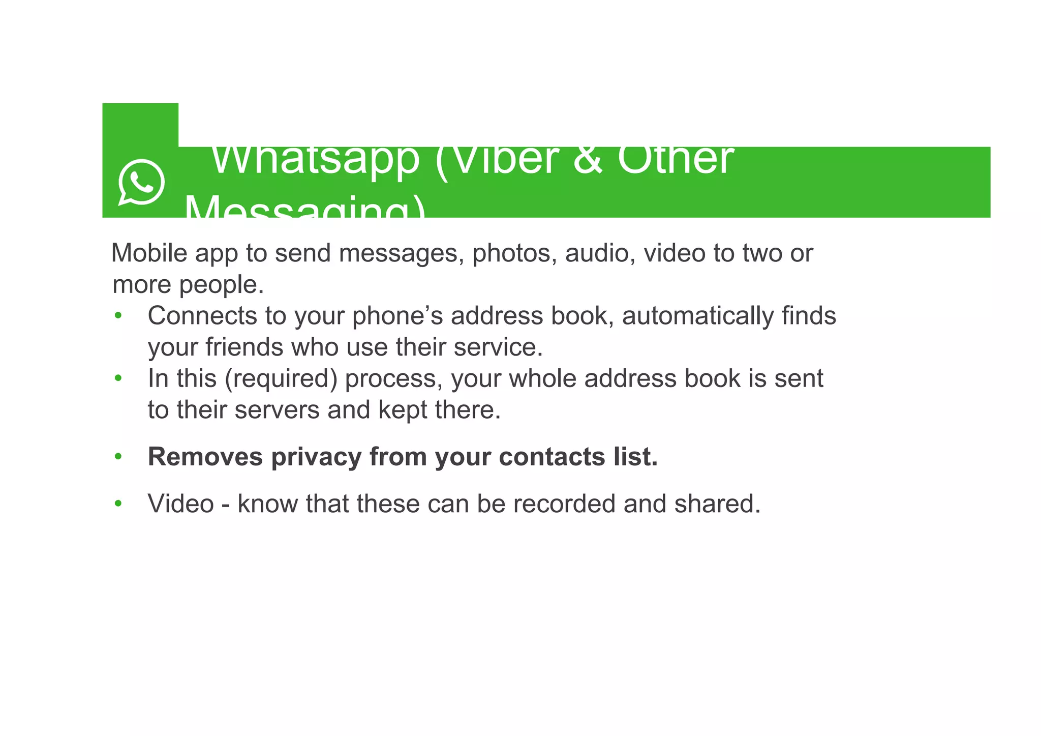 Whatsapp (Viber & Other
Messaging)
Mobile app to send messages, photos, audio, video to two or
more people.
•  Connects to your phone’s address book, automatically finds
your friends who use their service.
•  In this (required) process, your whole address book is sent
to their servers and kept there.
•  Removes privacy from your contacts list.
•  Video - know that these can be recorded and shared.
 