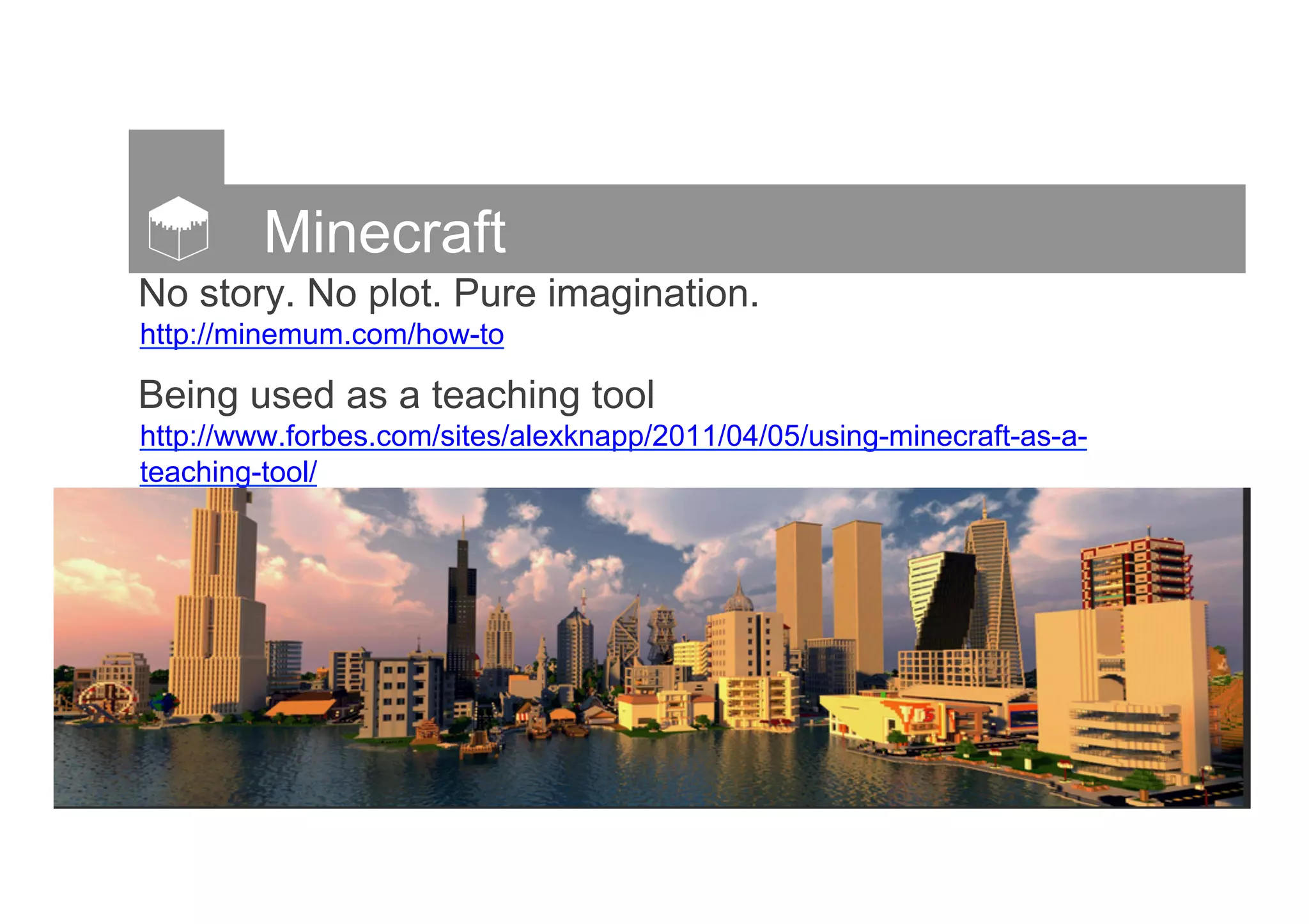 Minecraft
No story. No plot. Pure imagination.
http://minemum.com/how-to
Being used as a teaching tool
http://www.forbes.com/sites/alexknapp/2011/04/05/using-minecraft-as-a-
teaching-tool/
 