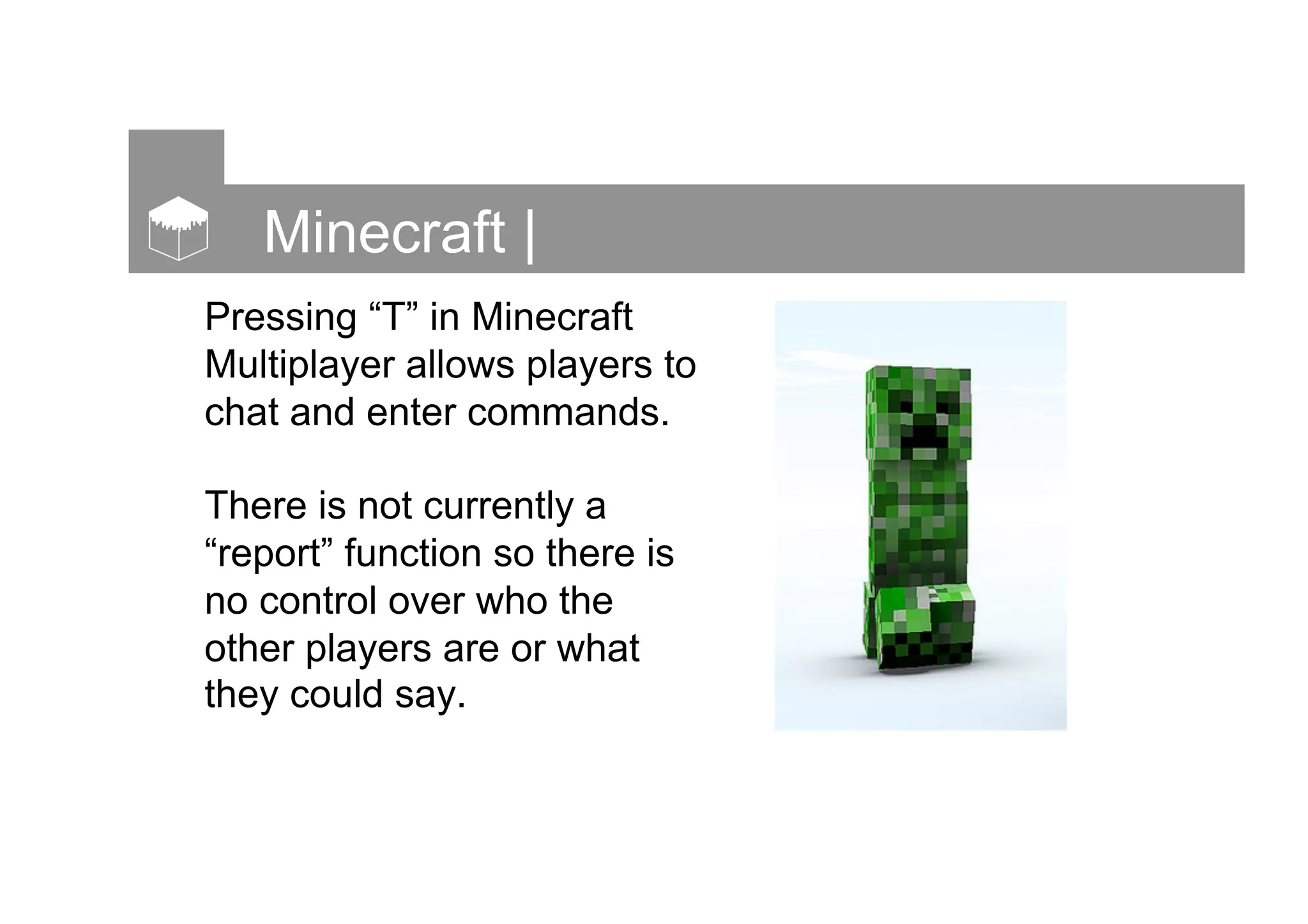 Minecraft |
Pressing “T” in Minecraft
Multiplayer allows players to
chat and enter commands.
There is not currently a
“report” function so there is
no control over who the
other players are or what
they could say.
 