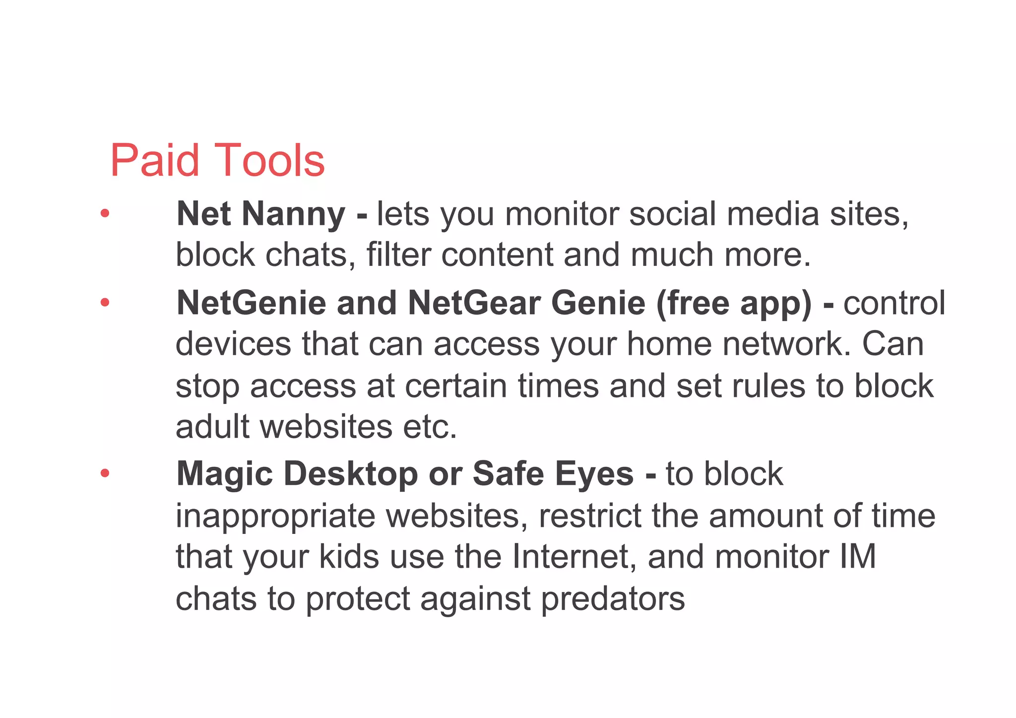 Paid Tools
•  Net Nanny - lets you monitor social media sites,
block chats, filter content and much more.
•  NetGenie and NetGear Genie (free app) - control
devices that can access your home network. Can
stop access at certain times and set rules to block
adult websites etc.
•  Magic Desktop or Safe Eyes - to block
inappropriate websites, restrict the amount of time
that your kids use the Internet, and monitor IM
chats to protect against predators
 