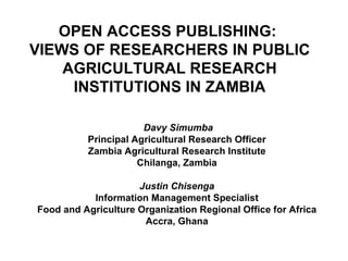 OPEN ACCESS PUBLISHING:  VIEWS OF RESEARCHERS IN PUBLIC AGRICULTURAL RESEARCH INSTITUTIONS IN ZAMBIA Davy Simumba Principal Agricultural Research Officer Zambia Agricultural Research Institute Chilanga, Zambia Justin Chisenga Information Management Specialist Food and Agriculture Organization Regional Office for Africa Accra, Ghana 