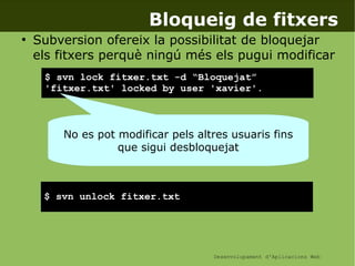 Desenvolupament d'Aplicacions Web
Bloqueig de fitxers
●
Subversion ofereix la possibilitat de bloquejar
els fitxers perquè ningú més els pugui modificar
$ svn lock fitxer.txt -d “Bloquejat”
'fitxer.txt' locked by user 'xavier'.
$ svn unlock fitxer.txt
No es pot modificar pels altres usuaris fins
que sigui desbloquejat
 