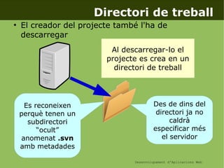 Desenvolupament d'Aplicacions Web
Directori de treball
●
El creador del projecte també l'ha de
descarregar
Al descarregar-lo el
projecte es crea en un
directori de treball
Es reconeixen
perquè tenen un
subdirectori
“ocult”
anomenat .svn
amb metadades
Des de dins del
directori ja no
caldrà
especificar més
el servidor
 