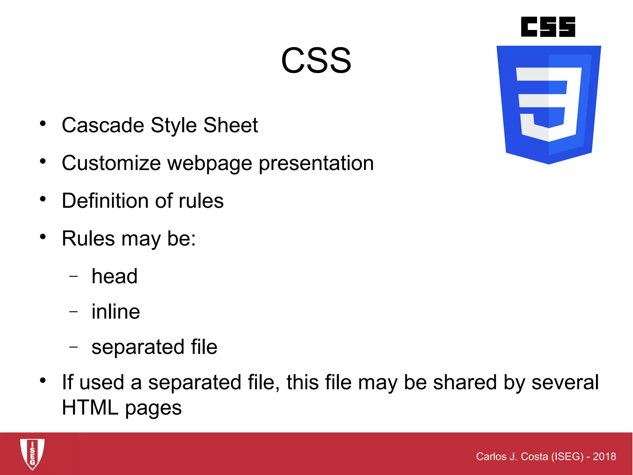 Carlos J. Costa (ISEG) - 2018
CSS

Cascade Style Sheet

Customize webpage presentation

Definition of rules

Rules may be:
− head
− inline
− separated file

If used a separated file, this file may be shared by several
HTML pages
 