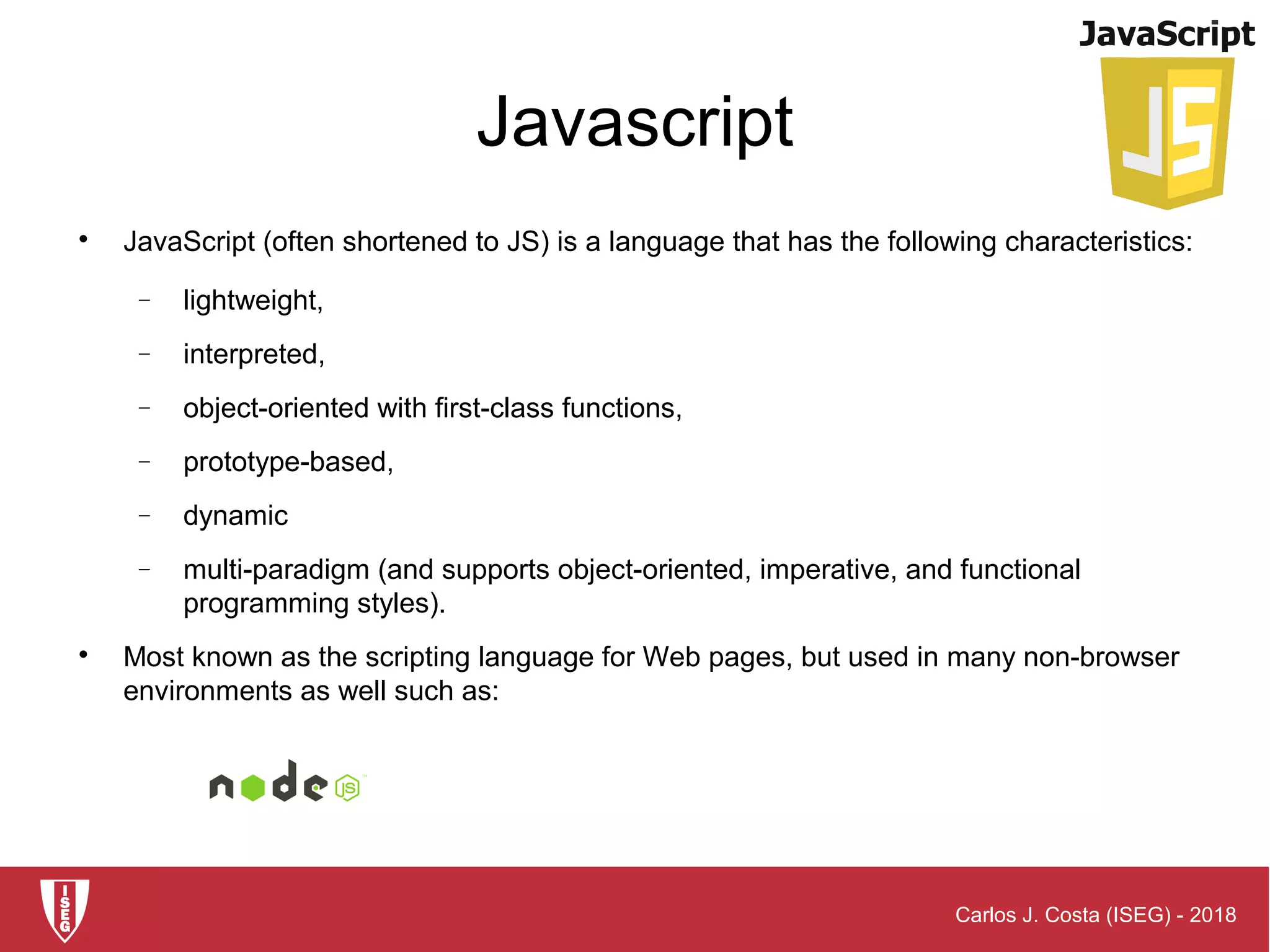 Carlos J. Costa (ISEG) - 2018
Javascript

JavaScript (often shortened to JS) is a language that has the following characteristics:
− lightweight,
− interpreted,
− object-oriented with first-class functions,
− prototype-based,
− dynamic
− multi-paradigm (and supports object-oriented, imperative, and functional
programming styles).

Most known as the scripting language for Web pages, but used in many non-browser
environments as well such as:
 