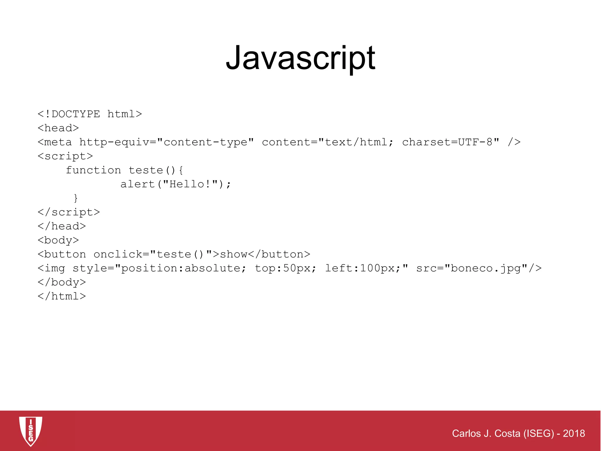 Carlos J. Costa (ISEG) - 2018
<!DOCTYPE html>
<head>
<meta http-equiv="content-type" content="text/html; charset=UTF-8" />
<script>
function teste(){
alert("Hello!");
}
</script>
</head>
<body>
<button onclick="teste()">show</button>
<img style="position:absolute; top:50px; left:100px;" src="boneco.jpg"/>
</body>
</html>
Javascript
 