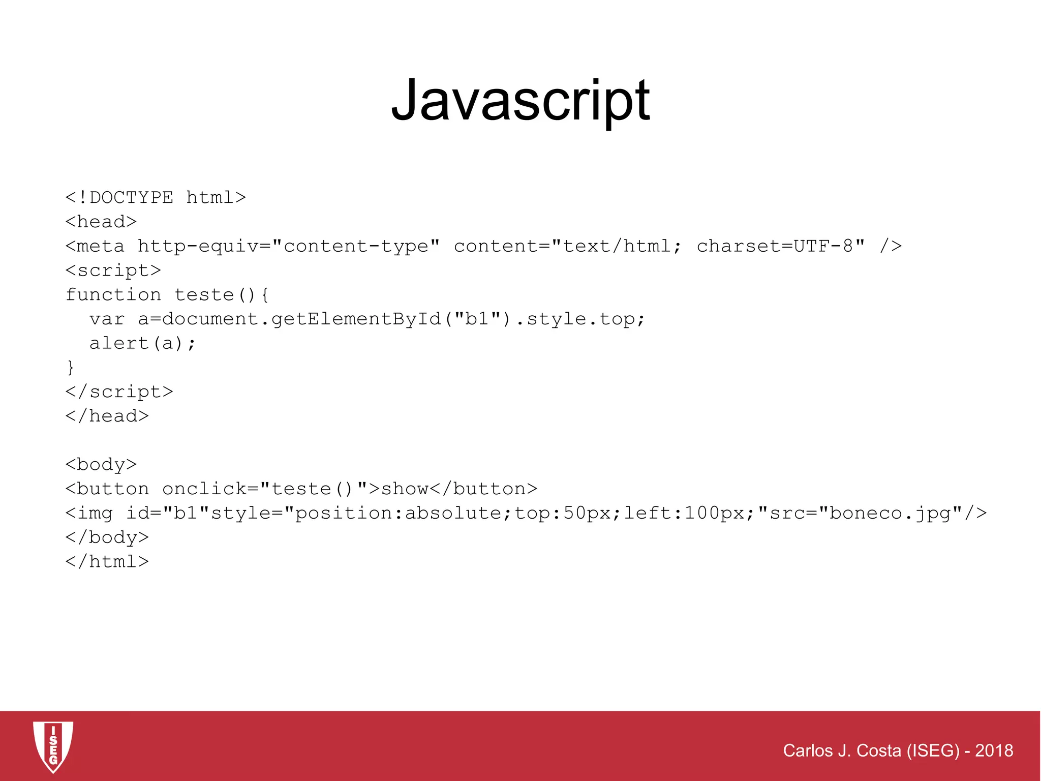 Carlos J. Costa (ISEG) - 2018
<!DOCTYPE html>
<head>
<meta http-equiv="content-type" content="text/html; charset=UTF-8" />
<script>
function teste(){
var a=document.getElementById("b1").style.top;
alert(a);
}
</script>
</head>
<body>
<button onclick="teste()">show</button>
<img id="b1"style="position:absolute;top:50px;left:100px;"src="boneco.jpg"/>
</body>
</html>
Javascript
 
