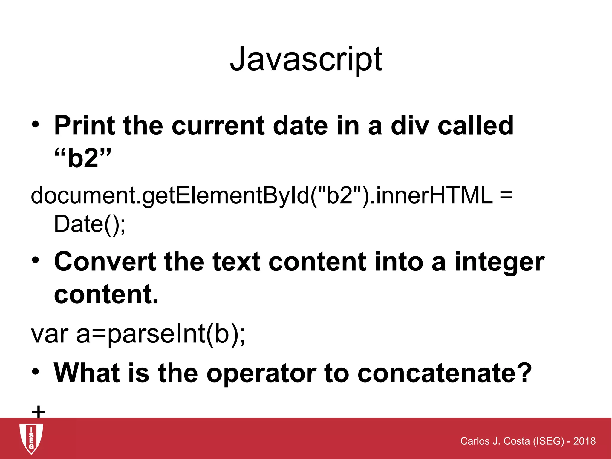 Carlos J. Costa (ISEG) - 2018
Javascript
• Print the current date in a div called
“b2”
document.getElementById("b2").innerHTML =
Date();
• Convert the text content into a integer
content.
var a=parseInt(b);
• What is the operator to concatenate?
+
 