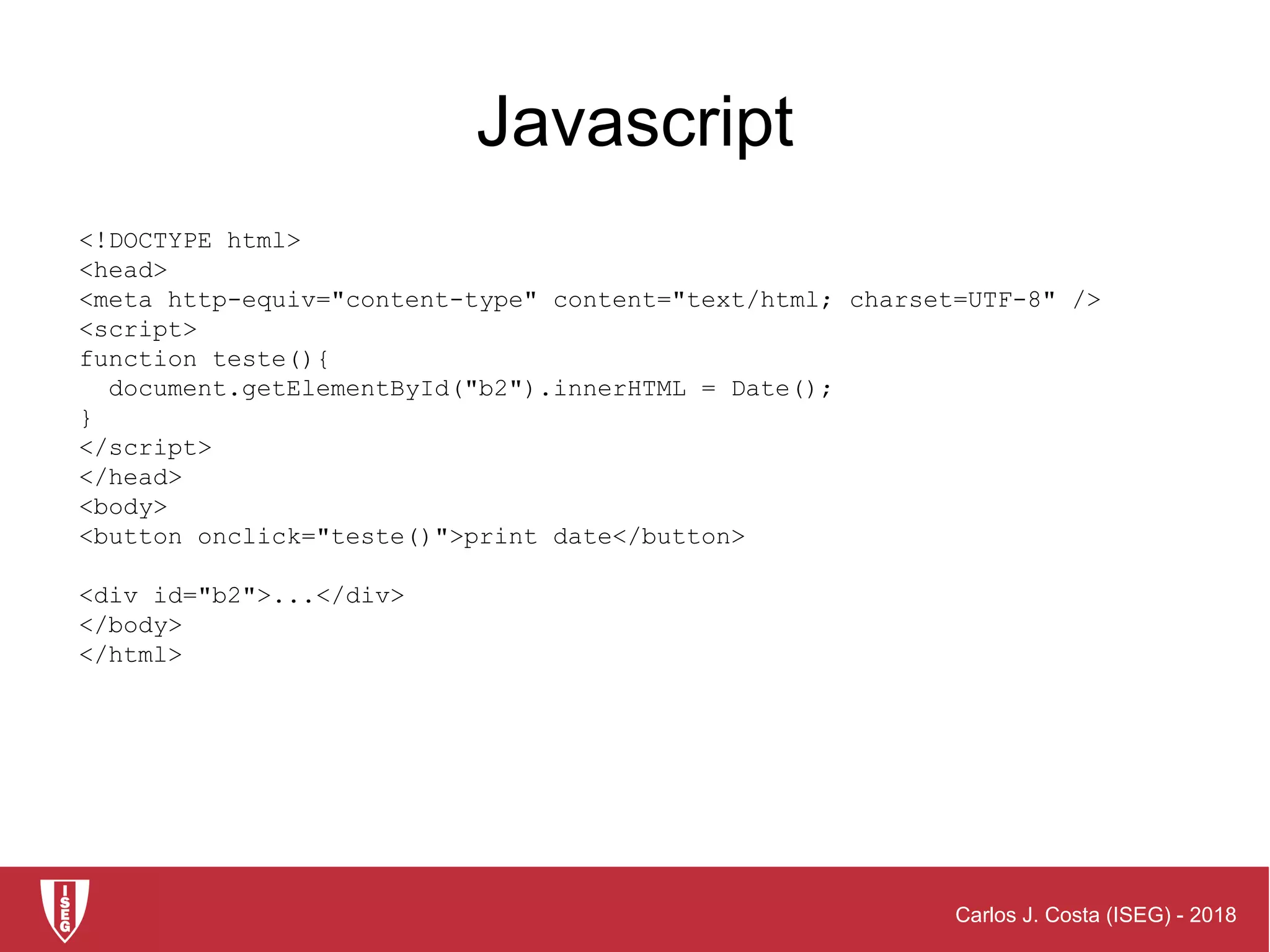 Carlos J. Costa (ISEG) - 2018
<!DOCTYPE html>
<head>
<meta http-equiv="content-type" content="text/html; charset=UTF-8" />
<script>
function teste(){
document.getElementById("b2").innerHTML = Date();
}
</script>
</head>
<body>
<button onclick="teste()">print date</button>
<div id="b2">...</div>
</body>
</html>
Javascript
 