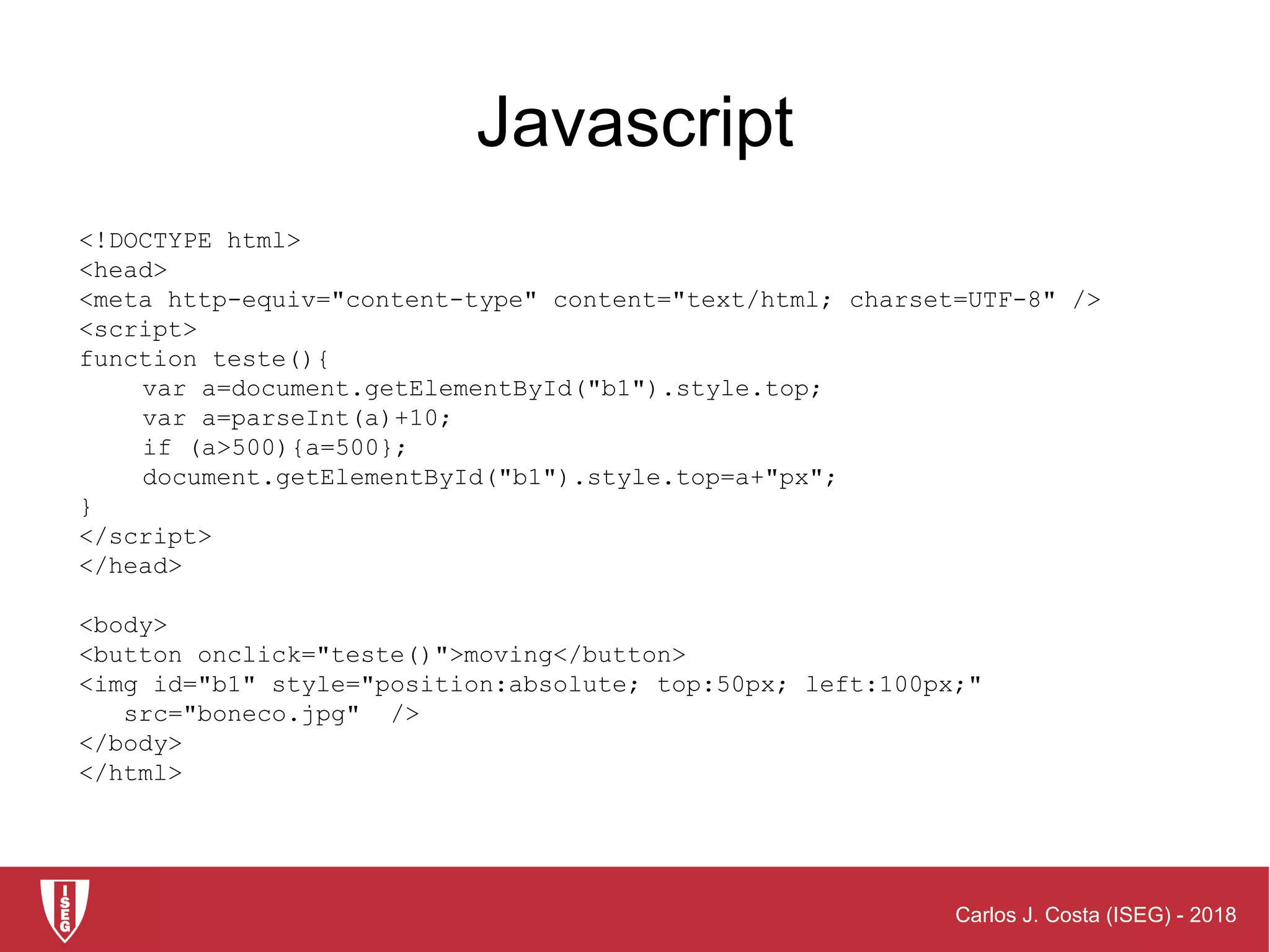 Carlos J. Costa (ISEG) - 2018
<!DOCTYPE html>
<head>
<meta http-equiv="content-type" content="text/html; charset=UTF-8" />
<script>
function teste(){
var a=document.getElementById("b1").style.top;
var a=parseInt(a)+10;
if (a>500){a=500};
document.getElementById("b1").style.top=a+"px";
}
</script>
</head>
<body>
<button onclick="teste()">moving</button>
<img id="b1" style="position:absolute; top:50px; left:100px;"
src="boneco.jpg" />
</body>
</html>
Javascript
 