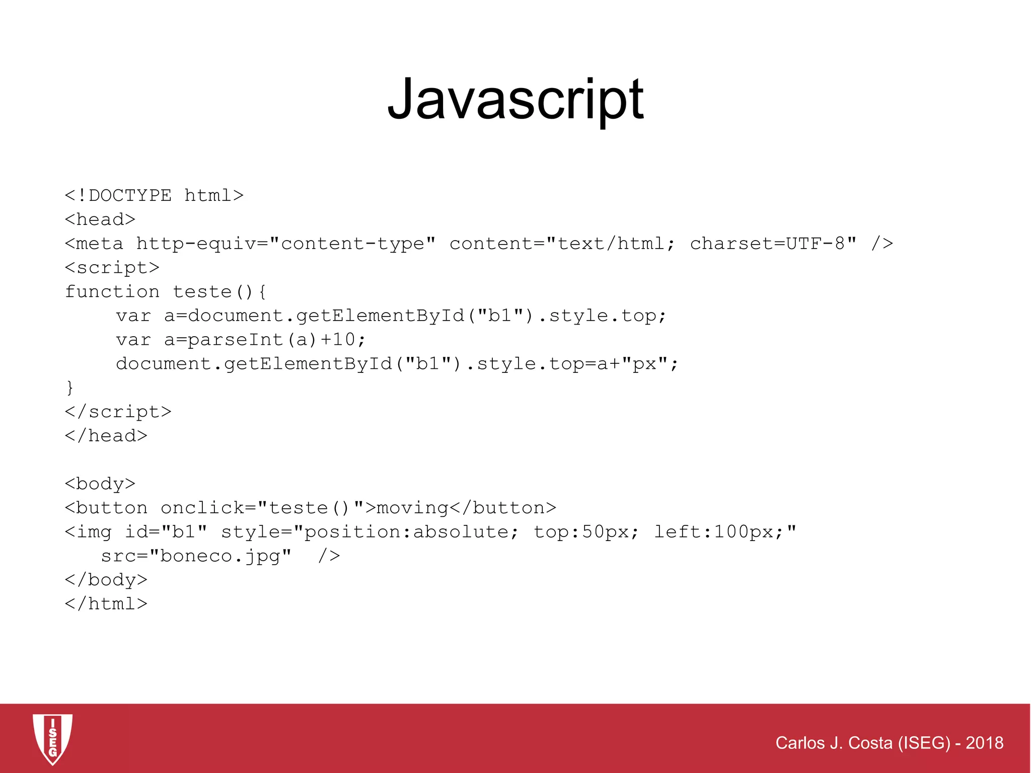 Carlos J. Costa (ISEG) - 2018
Javascript
<!DOCTYPE html>
<head>
<meta http-equiv="content-type" content="text/html; charset=UTF-8" />
<script>
function teste(){
var a=document.getElementById("b1").style.top;
var a=parseInt(a)+10;
document.getElementById("b1").style.top=a+"px";
}
</script>
</head>
<body>
<button onclick="teste()">moving</button>
<img id="b1" style="position:absolute; top:50px; left:100px;"
src="boneco.jpg" />
</body>
</html>
 