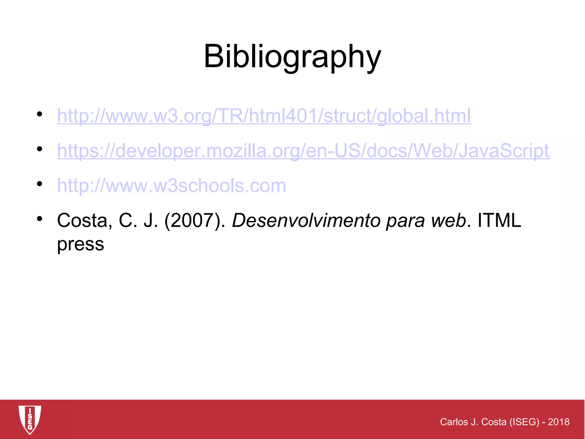 Carlos J. Costa (ISEG) - 2018
Bibliography

http://www.w3.org/TR/html401/struct/global.html

https://developer.mozilla.org/en-US/docs/Web/JavaScript

http://www.w3schools.com

Costa, C. J. (2007). Desenvolvimento para web. ITML
press
 