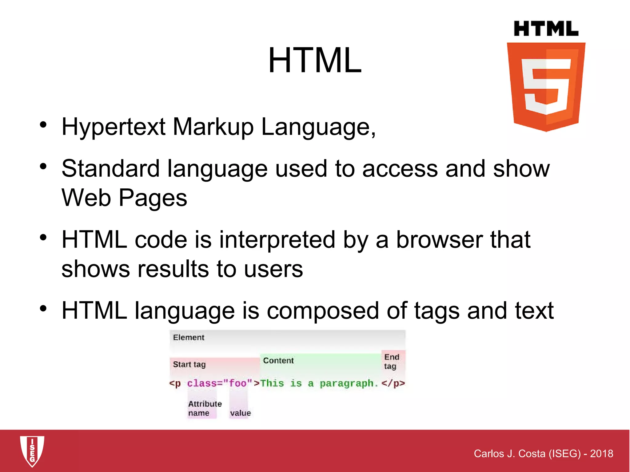 Carlos J. Costa (ISEG) - 2018
HTML

Hypertext Markup Language,

Standard language used to access and show
Web Pages

HTML code is interpreted by a browser that
shows results to users

HTML language is composed of tags and text
 