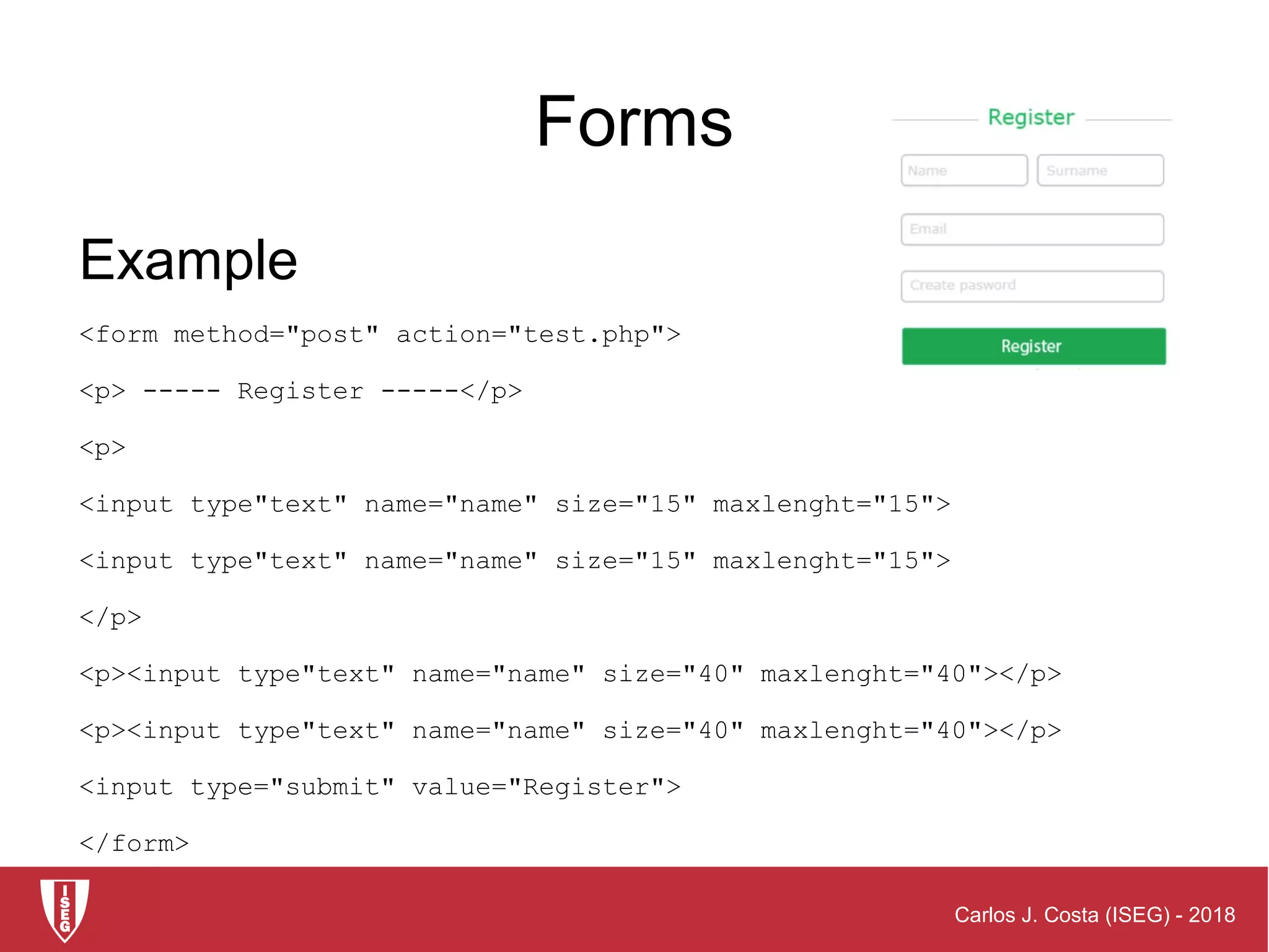 Carlos J. Costa (ISEG) - 2018
Forms
Example
<form method="post" action="test.php">
<p> ----- Register -----</p>
<p>
<input type"text" name="name" size="15" maxlenght="15">
<input type"text" name="name" size="15" maxlenght="15">
</p>
<p><input type"text" name="name" size="40" maxlenght="40"></p>
<p><input type"text" name="name" size="40" maxlenght="40"></p>
<input type="submit" value="Register">
</form>
 