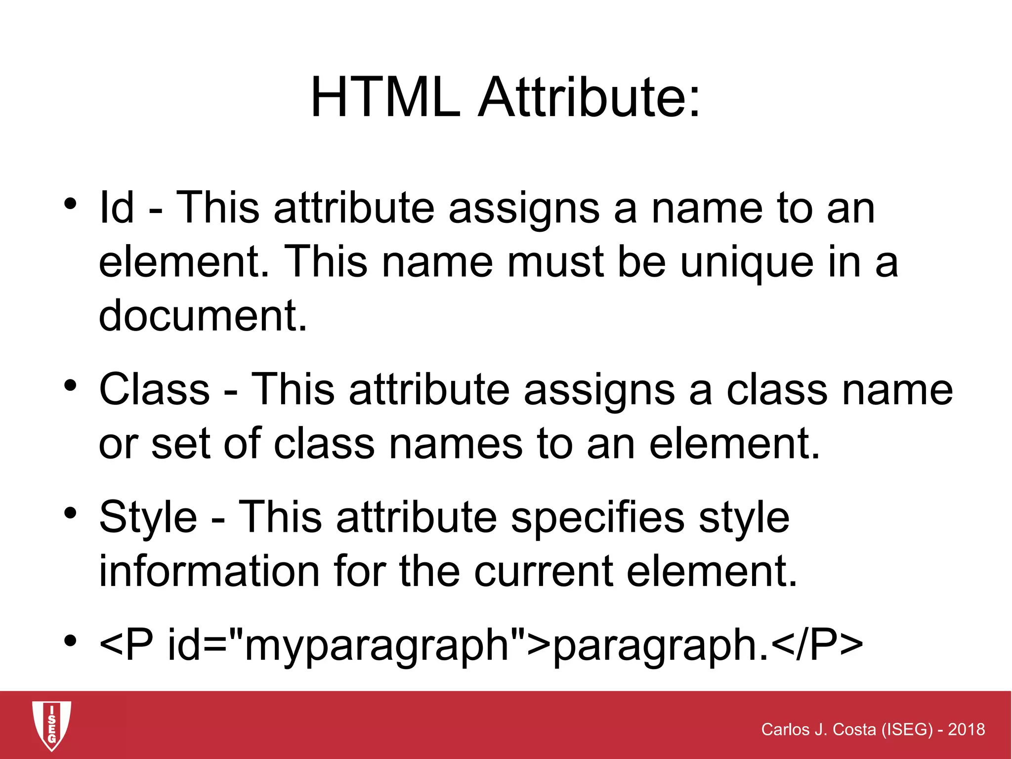 Carlos J. Costa (ISEG) - 2018
HTML Attribute:

Id - This attribute assigns a name to an
element. This name must be unique in a
document.

Class - This attribute assigns a class name
or set of class names to an element.

Style - This attribute specifies style
information for the current element.

<P id="myparagraph">paragraph.</P>
 