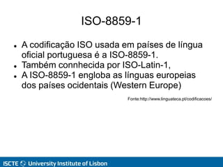 ISO-8859-1
 A codificação ISO usada em países de língua
oficial portuguesa é a ISO-8859-1.
 Também connhecida por ISO-Latin-1,
 A ISO-8859-1 engloba as línguas europeias
dos países ocidentais (Western Europe)
Fonte:http://www.linguateca.pt/codificacoes/
 