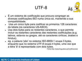UTF-8
 É um sistema de codificação que procura congregar as
diversas codificações ISO numa única só, mantendo a sua
compatibilidade.
 Usa um único byte para codificar os primeiros 128 caracteres
da tabela (os caracteres US-ASCII),
 Usa dois bytes para os restantes caracteres, o que permite
incluir os restantes caracteres das restantes codificações (e.g.
latinos, eslavos ou gregos, até os caracteres cirílicos, árabes e
hindus).
 eg. a palavra 'pão' no sistema ISO-8859-1 ocupa 3 bytes,
enquanto que no sistema UTF-8 ocupa 4 bytes, uma vez que
a letra 'ã' é representada com dois bytes.
Fonte:http://www.linguateca.pt/codificacoes/
 
