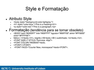 Style e Formatação
 Atributo Style
 <body style="background-color:lightgrey;">
 <h1 style="color:blue;">This is a heading</h1>
 <p style="color:red;">This is a paragraph.</p>
 Formatação (tendência para se tornar obsoleto)
 <BODY text="#0000FF" link="#00FFFF" bgcolor="#66FF00" alink="#FF6600"
vlink="#FFFF66">
 Itálico ( <I>texto,</I>), negrito (<B>texto,</B>) sublinhado: <U>texto,</U>;
 <FONT SIZE=7 STYLE="font-size: 40pt">
 <FONT COLOR="#008000">texto.
 </FONT></FONT>
 <FONT FACE="Courier New, monospace">texto</FONT>.
 