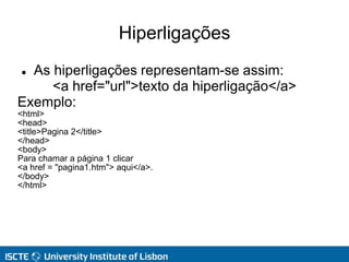 Hiperligações
 As hiperligações representam-se assim:
<a href="url">texto da hiperligação</a>
Exemplo:
<html>
<head>
<title>Pagina 2</title>
</head>
<body>
Para chamar a página 1 clicar
<a href = "pagina1.htm"> aqui</a>.
</body>
</html>
 