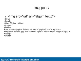 Imagens
 <img src="url" alt="algum texto">
<html>
<head>
<title>Página 1</title>
</head>
<body>
Para voltar à página 2 clicar <a href = "pagina2.htm"> aqui</a>
<img src="boneco.jpg" alt="boneco” style = "width:100px; height:100px;">
</body>
</html>
 
