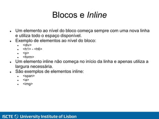Blocos e Inline
 Um elemento ao nível do bloco começa sempre com uma nova linha
e utiliza todo o espaço disponível.
 Exemplo de elementos ao nível do bloco:
 <div>
 <h1> - <h6>
 <p>
 <form>
 Um elemento inline não começa no início da linha e apenas utiliza a
largura necessária.
 São exemplos de elementos inline:
 <span>
 <a>
 <img>
 