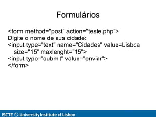 Formulários
<form method="post“ action="teste.php">
Digite o nome de sua cidade:
<input type="text" name="Cidades" value=Lisboa
size="15" maxlenght="15">
<input type="submit" value="enviar">
</form>
 