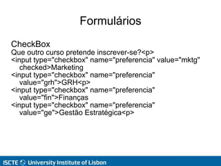Formulários
CheckBox
Que outro curso pretende inscrever-se?<p>
<input type="checkbox" name="preferencia" value="mktg"
checked>Marketing
<input type="checkbox" name="preferencia"
value="grh">GRH<p>
<input type="checkbox" name="preferencia"
value="fin">Finanças
<input type="checkbox" name="preferencia"
value="ge">Gestão Estratégica<p>
 