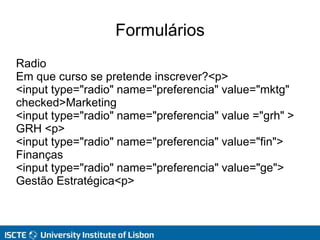 Formulários
Radio
Em que curso se pretende inscrever?<p>
<input type="radio" name="preferencia" value="mktg"
checked>Marketing
<input type="radio" name="preferencia" value ="grh" >
GRH <p>
<input type="radio" name="preferencia" value="fin">
Finanças
<input type="radio" name="preferencia" value="ge">
Gestão Estratégica<p>
 