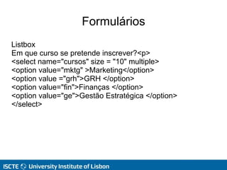 Formulários
Listbox
Em que curso se pretende inscrever?<p>
<select name="cursos" size = "10" multiple>
<option value="mktg" >Marketing</option>
<option value ="grh">GRH </option>
<option value="fin">Finanças </option>
<option value="ge">Gestão Estratégica </option>
</select>
 