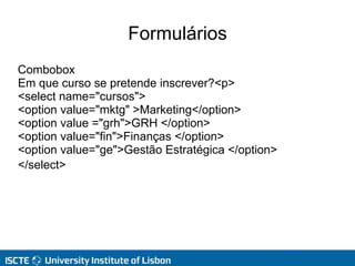 Formulários
Combobox
Em que curso se pretende inscrever?<p>
<select name="cursos">
<option value="mktg" >Marketing</option>
<option value ="grh">GRH </option>
<option value="fin">Finanças </option>
<option value="ge">Gestão Estratégica </option>
</select>
 