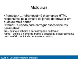 Molduras
<frameset> ... </frameset> é o comando HTML
responsável pela divisão da janela do browser em
duas ou mais partes
<frame>. é usado para carregar esses ficheiros
parâmetros:
src - define o ficheiro a ser carregado no frame;
name - define o nome do frame e possibilita o aparecimento
do conteúdo do link de um frame no outro.
 