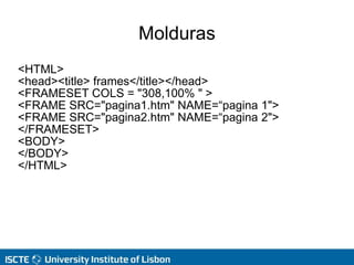 Molduras
<HTML>
<head><title> frames</title></head>
<FRAMESET COLS = "308,100% " >
<FRAME SRC="pagina1.htm" NAME=“pagina 1">
<FRAME SRC="pagina2.htm" NAME=“pagina 2">
</FRAMESET>
<BODY>
</BODY>
</HTML>
 