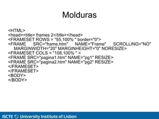 Molduras
<HTML>
<head><title> frames 2</title></head>
<FRAMESET ROWS = "55,100% " border="0">
<FRAME SRC="frame.htm" NAME="Frame" SCROLLING="NO"
MARGINWIDTH="20" MARGINHEIGHT="0" NORESIZE>
<FRAMESET COLS = "108,100% " >
<FRAME SRC="pagina1.htm" NAME="pg1" RESIZE>
<FRAME SRC="pagina2.htm" NAME="pg2" RESIZE>
</FRAMESET>
</FRAMESET>
<BODY>
</BODY>
 
