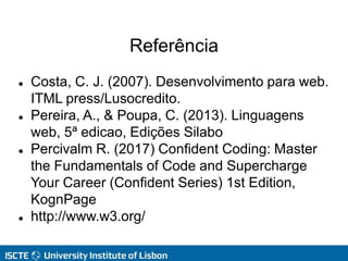 Referência
 Costa, C. J. (2007). Desenvolvimento para web.
ITML press/Lusocredito.
 Pereira, A., & Poupa, C. (2013). Linguagens
web, 5ª edicao, Edições Silabo
 Percivalm R. (2017) Confident Coding: Master
the Fundamentals of Code and Supercharge
Your Career (Confident Series) 1st Edition,
KognPage
 http://www.w3.org/
 
